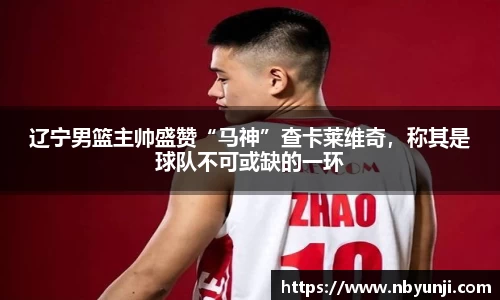 辽宁男篮主帅盛赞“马神”查卡莱维奇，称其是球队不可或缺的一环